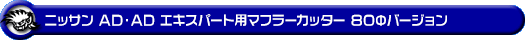 ニッサン AD・AD エキスパート(5BF-VY12・3BF-VZNY12・DBF-VY12・DBF-VZNY12・CBE-VAY12・DBE-VAY12・CBF-VJY12|1.24L ガソリン車・1.5L ガソリン車・1.6L ガソリン車・1.8L ガソリン車|2WD・4WD)用マフラーカッター 80Φバージョン