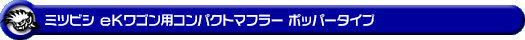 ミツビシ eKワゴン（CBA-H81W・DBA-H81W・UA-H81W・LA-H81W｜NA（ノンターボ）車｜2WD・4WD）用コンパクトマフラー ポッパータイプ