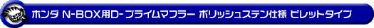 ホンダ N-BOX（DBA-JF1｜ターボ車｜2WD）用D−プライムマフラー ポリッシュステン仕様 ビレットタイプ