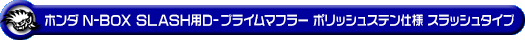 ホンダ N-BOX SLASH（DBA-JF1｜ターボ車｜2WD）用D−プライムマフラー ポリッシュステン仕様 スラッシュタイプ