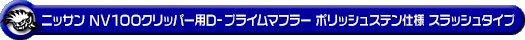 ニッサン NV100クリッパー（5BD-DR17V・3BD-DR17V｜NA（ノンターボ）車｜AT車・MT車｜2WD・4WD｜後期モデル）用D−プライムマフラー ポリッシュステン仕様 スラッシュタイプ