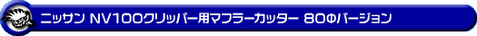 ニッサン NV100クリッパー（5BD-DR17V・3BD-DR17V・HBD-DR17V｜NA（ノンターボ）車｜AT車・MT車｜2WD・4WD）用マフラーカッター 80Φバージョン