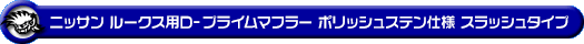 ニッサン ルークス・ルークス ハイウェイスター（DBA-ML21S・CBA-ML21S｜ターボ車｜2WD・4WD）用D−プライムマフラー ポリッシュステン仕様 スラッシュタイプ
