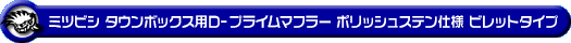 ミツビシ タウンボックス（3BA-DS17W｜ターボ車｜AT車・MT車｜2WD・4WD）用D−プライムマフラー ポリッシュステン仕様 ビレットタイプ