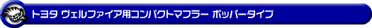 トヨタ ヴェルファイア（2.4V・2.4X｜DBA-ANH20W・DBA-ANH25W｜2AZ-FE（2,400cc）｜2WD・4WD）用コンパクトマフラー ポッパータイプ