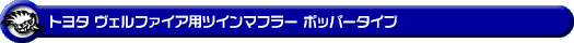 トヨタ ヴェルファイア(30系|前期|DBA-GGH30W・DBA-GGH35W|2GR-FE・2GR-FKS(3,500cc)|2WD・4WD)用ツインマフラー ポッパータイプ
